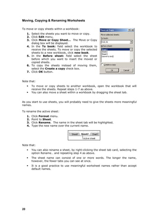 Moving, Copying & Renaming Worksheets

To move or copy sheets within a workbook:
     1. Select the sheets you want to move or copy.
     2. Click Edit menu.
     3. Click Move or Copy Sheet… The Move or Copy
        dialog box will be displayed.
     4. In the To book: field select the workbook to
        receive the sheets. To move or copy the selected
        sheets to a new workbook, click new book.
     5. In the Before sheet: field select the sheet
        before which you want to insert the moved or
        copied sheets.
     6. To copy the sheets instead of moving them,
        select the Create a copy check box.
     7. Click OK button.


Note that:
         To move or copy sheets to another workbook, open the workbook that will
          receive the sheets. Repeat steps 1-7 as above.
         You can also move a sheet within a workbook by dragging the sheet tab.


As you start to use sheets, you will probably need to give the sheets more meaningful
names.

To rename the active sheet:
     1.   Click Format menu.
     2.   Point to Sheet.
     3.   Click Rename. The name in the sheet tab will be highlighted.
     4.   Type the new name over the current name.




Note that:
         You can also rename a sheet, by right-clicking the sheet tab card, selecting the
          option Rename… and repeating step 4 as above.
         The sheet name can consist of one or more words. The longer the name,
          however, the fewer tabs you can see at once.
         It is a good practice to use meaningful worksheet names rather than accept
          default names.




20
 