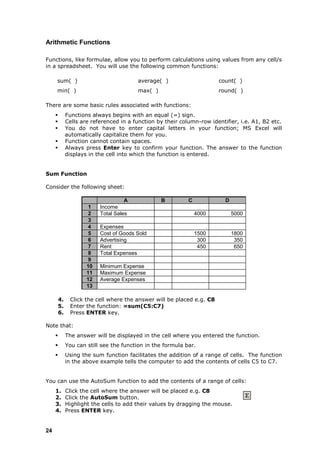 Arithmetic Functions

Functions, like formulae, allow you to perform calculations using values from any cell/s
in a spreadsheet. You will use the following common functions:

     sum( )                              average( )                     count( )
     min( )                              max( )                         round( )

There are some basic rules associated with functions:
             Functions always begins with an equal (=) sign.
             Cells are referenced in a function by their column-row identifier, i.e. A1, B2 etc.
             You do not have to enter capital letters in your function; MS Excel will
              automatically capitalize them for you.
             Function cannot contain spaces.
             Always press Enter key to confirm your function. The answer to the function
              displays in the cell into which the function is entered.


Sum Function

Consider the following sheet:

                                     A            B          C             D
                       1   Income
                       2   Total Sales                           4000          5000
                       3
                       4   Expenses
                       5   Cost of Goods Sold                    1500          1800
                       6   Advertising                            300           350
                       7   Rent                                   450           650
                       8   Total Expenses
                       9
                      10   Minimum Expense
                      11   Maximum Expense
                      12   Average Expenses
                      13

         4.    Click the cell where the answer will be placed e.g. C8
         5.    Enter the function: =sum(C5:C7)
         6.    Press ENTER key.

Note that:
             The answer will be displayed in the cell where you entered the function.
             You can still see the function in the formula bar.
             Using the sum function facilitates the addition of a range of cells. The function
              in the above example tells the computer to add the contents of cells C5 to C7.


You can use the AutoSum function to add the contents of a range of cells:
     1.       Click the cell where the answer will be placed e.g. C8
     2.       Click the AutoSum button.
     3.       Highlight the cells to add their values by dragging the mouse.
     4.       Press ENTER key.


24
 