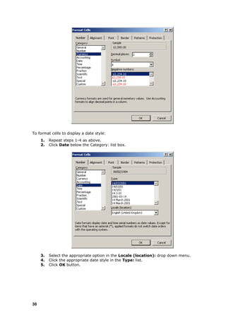 To format cells to display a date style:
     1.   Repeat steps 1-4 as above.
     2.   Click Date below the Category: list box.




     3.   Select the appropriate option in the Locale (location): drop down menu.
     4.   Click the appropriate date style in the Type: list.
     5.   Click OK button.




30
 