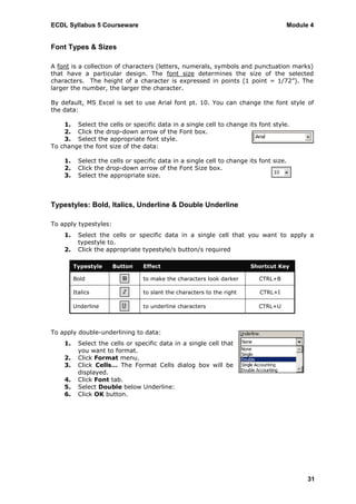 ECDL Syllabus 5 Courseware                                                           Module 4


Font Types & Sizes

A font is a collection of characters (letters, numerals, symbols and punctuation marks)
that have a particular design. The font size determines the size of the selected
characters. The height of a character is expressed in points (1 point = 1/72”). The
larger the number, the larger the character.

By default, MS Excel is set to use Arial font pt. 10. You can change the font style of
the data:

    1. Select the cells or specific data in a single cell to change its font style.
    2. Click the drop-down arrow of the Font box.
    3. Select the appropriate font style.
To change the font size of the data:

    1.     Select the cells or specific data in a single cell to change its font size.
    2.     Click the drop-down arrow of the Font Size box.
    3.     Select the appropriate size.



Typestyles: Bold, Italics, Underline & Double Underline

To apply typestyles:
    1.     Select the cells or specific data in a single cell that you want to apply a
           typestyle to.
    2.     Click the appropriate typestyle/s button/s required

         Typestyle     Button     Effect                                 Shortcut Key

         Bold                     to make the characters look darker        CTRL+B

         Italics                  to slant the characters to the right      CTRL+I

         Underline                to underline characters                   CTRL+U



To apply double-underlining to data:
    1.     Select the cells or specific data in a single cell that
           you want to format.
    2.     Click Format menu.
    3.     Click Cells… The Format Cells dialog box will be
           displayed.
    4.     Click Font tab.
    5.     Select Double below Underline:
    6.     Click OK button.




                                                                                           31
 