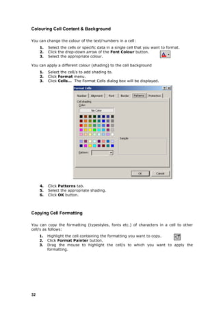 Colouring Cell Content & Background

You can change the colour of the text/numbers in a cell:
     1.   Select the cells or specific data in a single cell that you want to format.
     2.   Click the drop-down arrow of the Font Colour button.
     3.   Select the appropriate colour.

You can apply a different colour (shading) to the cell background
     1.   Select the cell/s to add shading to.
     2.   Click Format menu.
     3.   Click Cells... The Format Cells dialog box will be displayed.




     4.   Click Patterns tab.
     5.   Select the appropriate shading.
     6.   Click OK button.



Copying Cell Formatting

You can copy the formatting (typestyles, fonts etc.) of characters in a cell to other
cell/s as follows:
     1.   Highlight the cell containing the formatting you want to copy.
     2.   Click Format Painter button.
     3.   Drag the mouse to highlight the cell/s to which you want to apply the
          formatting.




32
 