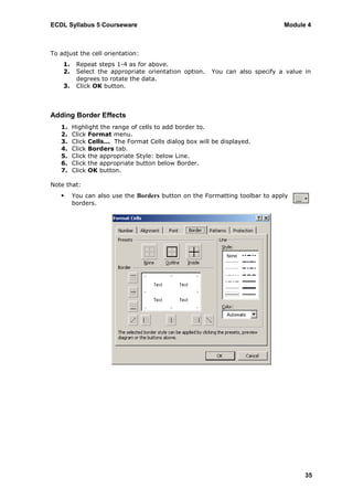 ECDL Syllabus 5 Courseware                                                    Module 4



To adjust the cell orientation:
    1.    Repeat steps 1-4 as for above.
    2.    Select the appropriate orientation option.    You can also specify a value in
          degrees to rotate the data.
    3.    Click OK button.



Adding Border Effects
   1.    Highlight the range of cells to add border to.
   2.    Click Format menu.
   3.    Click Cells... The Format Cells dialog box will be displayed.
   4.    Click Borders tab.
   5.    Click the appropriate Style: below Line.
   6.    Click the appropriate button below Border.
   7.    Click OK button.

Note that:
        You can also use the Borders button on the Formatting toolbar to apply
         borders.




                                                                                     35
 