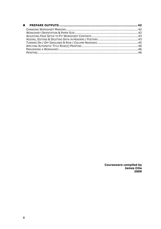        PREPARE OUTPUTS ................................................................................ 42
     CHANGING WORKSHEET MARGINS ..........................................................................42
     WORKSHEET ORIENTATION & PAPER SIZE .................................................................42
     ADJUSTING PAGE SETUP TO FIT WORKSHEET CONTENTS ................................................43
     ADDING, EDITING & DELETING DATA IN HEADERS / FOOTERS .........................................43
     TURNING ON / OFF GRIDLINES & ROW / COLUMN HEADINGS ..........................................45
     APPLYING AUTOMATIC TITLE ROW(S) PRINTING ..........................................................46
     PREVIEWING A WORKSHEET..................................................................................46
     PRINTING .......................................................................................................46




                                                                                  Courseware compiled by
                                                                                              James Cilia
                                                                                                   2009




ii
 