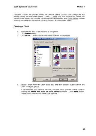 ECDL Syllabus 5 Courseware                                                  Module 4



Typically, values are plotted along the vertical plane (y-axis) and categories are
plotted along the horizontal plane (x-axis). Labels that run horizontally under the
various data series and display the categories represented are x-axis labels. Labels
running vertically and listing the value increments are the y-axis labels.


Creating a Chart

    1.   Highlight the data to be included in the graph.
    2.   Click Insert menu.
    3.   Click Chart… The Chart Wizard dialog box will be displayed.




    4.   Select a chart from the Chart type: list, and then select a subtype from the
         Chart sub-type: group.
         If you selected your data in advance, you can see a preview of the chart by
         clicking the Press and Hold to View Sample button. Click Next button.
         The second Chart Wizard dialog box appears.




                                                                                   37
 