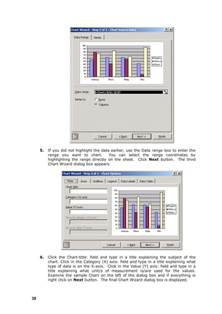 5.   If you did not highlight the data earlier, use the Data range box to enter the
          range you want to chart.         You can select the range coordinates by
          highlighting the range directly on the sheet. Click Next button. The third
          Chart Wizard dialog box appears.




     6.   Click the Chart-title: field and type in a title explaining the subject of the
          chart. Click in the Category (X) axis: field and type in a title explaining what
          type of data is on the X-axis. Click in the Value (Y) axis: field and type in a
          title explaining what unit/s of measurement is/are used for the values.
          Examine the sample Chart on the left of the dialog box and if everything is
          right click on Next button. The final Chart Wizard dialog box is displayed.




38
 