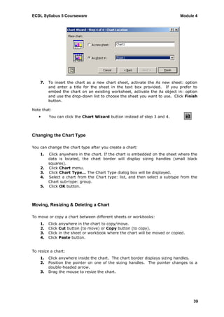 ECDL Syllabus 5 Courseware                                                     Module 4




    7.   To insert the chart as a new chart sheet, activate the As new sheet: option
         and enter a title for the sheet in the text box provided. If you prefer to
         embed the chart on an existing worksheet, activate the As object in: option
         and use the drop-down list to choose the sheet you want to use. Click Finish
         button.

Note that:
        You can click the Chart Wizard button instead of step 3 and 4.



Changing the Chart Type

You can change the chart type after you create a chart:
    1.   Click anywhere in the chart. If the chart is embedded on the sheet where the
         data is located, the chart border will display sizing handles (small black
         squares).
    2.   Click Chart menu.
    3.   Click Chart Type… The Chart Type dialog box will be displayed.
    4.   Select a chart from the Chart type: list, and then select a subtype from the
         Chart sub-type: group.
    5.   Click OK button.



Moving, Resizing & Deleting a Chart

To move or copy a chart between different sheets or workbooks:
    1.   Click   anywhere in the chart to copy/move.
    2.   Click   Cut button (to move) or Copy button (to copy).
    3.   Click   in the sheet or workbook where the chart will be moved or copied.
    4.   Click   Paste button.


To resize a chart:
    1.   Click anywhere inside the chart. The chart border displays sizing handles.
    2.   Position the pointer on one of the sizing handles. The pointer changes to a
         double-headed arrow.
    3.   Drag the mouse to resize the chart.




                                                                                     39
 