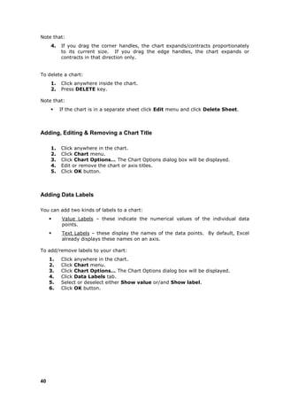 Note that:
     4.   If you drag the corner handles, the chart expands/contracts proportionately
          to its current size. If you drag the edge handles, the chart expands or
          contracts in that direction only.


To delete a chart:
     1.   Click anywhere inside the chart.
     2.   Press DELETE key.

Note that:
         If the chart is in a separate sheet click Edit menu and click Delete Sheet.



Adding, Editing & Removing a Chart Title

     1.   Click anywhere in the chart.
     2.   Click Chart menu.
     3.   Click Chart Options… The Chart Options dialog box will be displayed.
     4.   Edit or remove the chart or axis titles.
     5.   Click OK button.



Adding Data Labels

You can add two kinds of labels to a chart:
          Value Labels – these indicate the numerical values of the individual data
           points.
          Text Labels – these display the names of the data points. By default, Excel
           already displays these names on an axis.

To add/remove labels to your chart:
     1.   Click anywhere in the chart.
     2.   Click Chart menu.
     3.   Click Chart Options… The Chart Options dialog box will be displayed.
     4.   Click Data Labels tab.
     5.   Select or deselect either Show value or/and Show label.
     6.   Click OK button.




40
 