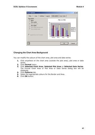 ECDL Syllabus 5 Courseware                                                 Module 4




Changing the Chart Area Background

You can modify the colours of the chart area, plot area and data series:
    1.   Click anywhere on the chart area (outside the plot area), plot area or data
         series.
    2.   Click Format menu.
    3.   Click Selected Chart Area, Selected Plot Area or Selected Data Series.
         The Format Chart Area or Plot Area or Data Series dialog box will be
         displayed.
    4.   Click Patterns tab.
    5.   Select the appropriate colours for the Border and Area.
    6.   Click OK button.




                                                                                  41
 