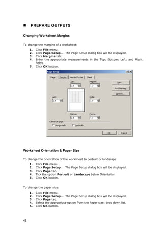     PREPARE OUTPUTS

Changing Worksheet Margins

To change the margins of a worksheet:
     1.   Click File menu.
     2.   Click Page Setup… The Page Setup dialog box will be displayed.
     3.   Click Margins tab.
     4.   Enter the appropriate measurements in the Top: Bottom: Left: and Right:
          fields.
     5.   Click OK button.




Worksheet Orientation & Paper Size

To change the orientation of the worksheet to portrait or landscape:
     1.   Click File menu.
     2.   Click Page Setup… The Page Setup dialog box will be displayed.
     3.   Click Page tab.
     4.   Tick the option Portrait or Landscape below Orientation.
     5.   Click OK button.


To change the paper size:
     1.   Click File menu.
     2.   Click Page Setup… The Page Setup dialog box will be displayed.
     3.   Click Page tab.
     4.   Select the appropriate option from the Paper size: drop down list.
     5.   Click OK button.




42
 