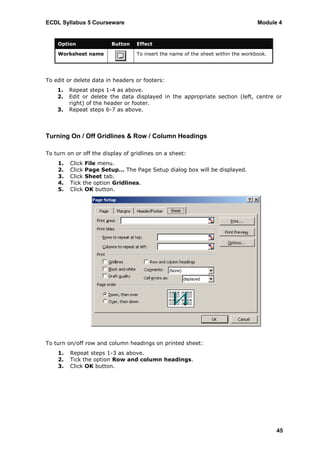 ECDL Syllabus 5 Courseware                                                        Module 4


    Option               Button   Effect

    Worksheet name                To insert the name of the sheet within the workbook.




To edit or delete data in headers or footers:
    1.   Repeat steps 1-4 as above.
    2.   Edit or delete the data displayed in the appropriate section (left, centre or
         right) of the header or footer.
    3.   Repeat steps 6-7 as above.



Turning On / Off Gridlines & Row / Column Headings

To turn on or off the display of gridlines on a sheet:
    1.   Click File menu.
    2.   Click Page Setup… The Page Setup dialog box will be displayed.
    3.   Click Sheet tab.
    4.   Tick the option Gridlines.
    5.   Click OK button.




To turn on/off row and column headings on printed sheet:
    1.   Repeat steps 1-3 as above.
    2.   Tick the option Row and column headings.
    3.   Click OK button.




                                                                                         45
 