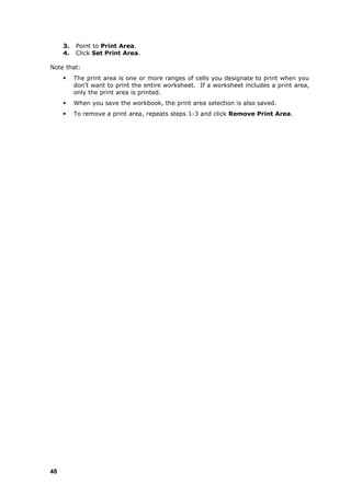 3.   Point to Print Area.
     4.   Click Set Print Area.

Note that:
         The print area is one or more ranges of cells you designate to print when you
          don‟t want to print the entire worksheet. If a worksheet includes a print area,
          only the print area is printed.
         When you save the workbook, the print area selection is also saved.
         To remove a print area, repeats steps 1-3 and click Remove Print Area.




48
 