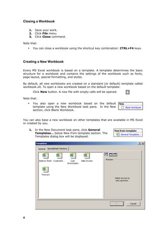 Closing a Workbook

    1.    Save your work.
    2.    Click File menu
    3.    Click Close command.

Note that:
        You can close a workbook using the shortcut key combination: CTRL+F4 keys.



Creating a New Workbook

Every MS Excel workbook is based on a template. A template determines the basic
structure for a workbook and contains the settings of the workbook such as fonts,
page layout, special formatting, and styles.

By default, all new workbooks are created on a standard (or default) template called
workbook.xlt. To open a new workbook based on the default template:
         Click New button. A new file with empty cells will be opened.

Note that:
        You also open a new workbook based on the default
         template using the New Workbook task pane. In the New
         section, click Blank Workbook.


You can also base a new workbook on other templates that are available in MS Excel
or created by you.

    1.    In the New Document task pane, click General
          Templates… below New from template section. The
          Templates dialog box will be displayed.




4
 