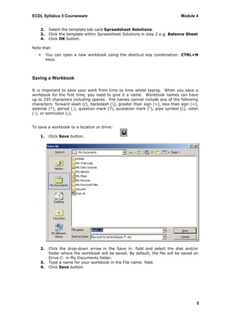 ECDL Syllabus 5 Courseware                                                     Module 4


    2.    Select the template tab card Spreadsheet Solutions.
    3.    Click the template within Spreadsheet Solutions in step 2 e.g. Balance Sheet
    4.    Click OK button.

Note that:
        You can open a new workbook using the shortcut key combination: CTRL+N
         keys.



Saving a Workbook

It is important to save your work from time to time whilst typing. When you save a
workbook for the first time, you need to give it a name. Workbook names can have
up to 255 characters including spaces. File names cannot include any of the following
characters: forward slash (/), backslash (), greater than sign (>), less than sign (<),
asterisk (*), period (.), question mark (?), quotation mark ("), pipe symbol (|), colon
(:), or semicolon (;).


To save a workbook to a location or drive:

    1.    Click Save button.




    2.    Click the drop-down arrow in the Save in: field and select the disk and/or
          folder where the workbook will be saved. By default, the file will be saved on
          Drive C: in My Documents folder.
    3.    Type a name for your workbook in the File name: field.
    4.    Click Save button.




                                                                                       5
 