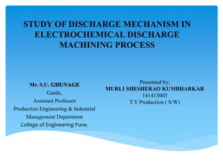 Presented by;
MURLI SHESHERAO KUMBHARKAR
141413003
T.Y Production ( S/W)
Mr. S.U. GHUNAGE
Guide,
Assistant Professor
Production Engineering & Industrial
Management Department
College of Engineering Pune.
STUDY OF DISCHARGE MECHANISM IN
ELECTROCHEMICAL DISCHARGE
MACHINING PROCESS
 