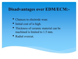 Disadvantages over EDM/ECM:-
• Chances to electrode wear.
• Initial cost of is high.
• Thickness of ceramic material can be
machined is limited to 1.5 mm.
• Radial overcut.
 