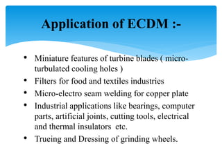 • Miniature features of turbine blades ( micro-
turbulated cooling holes )
• Filters for food and textiles industries
• Micro-electro seam welding for copper plate
• Industrial applications like bearings, computer
parts, artificial joints, cutting tools, electrical
and thermal insulators etc.
• Trueing and Dressing of grinding wheels.
Application of ECDM :-
 