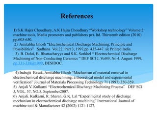 1) S.K Hajra Choudhury, A.K Hajra Choudhury “Workshop technology” Volume:2
machine tools, Media promoters and publishers pvt. ltd. Thirteenth edition (2010)
pp.605-650.
2) Amitabha Ghosh “Electrochemical Discharge Machining: Principle and
Possibilities” Sadhana Vol.22, Part 3, 1997,pp. 435-447. @ Printed India.
3) B. Doloi, B. Bhattacharyya and S.K. Sorkhel “ Electrochemical Discharge
Machining of Non-Conducting Ceramics ” DEF SCI J, Vol49, No 4, August 1999,
pp.331-338@1999, DESIDOC.
4) Indrajit Basak, Amitabha Ghosh “Mechanism of material removal in
electrochemical discharge machining: a theoretical model and experimental
verification” Journal of Materials Processing Technology 71 (1997) 350-359.
5) Anjali V. Kulkarni “Electrochemical Discharge Machining Process” DEF SCI
J, VOL. 57, NO.5, September2007.
6) Anjali. Kulkarni, R. Sharan, G.K. Lal “Experimental study of discharge
mechanism in electrochemical discharge machining” International Journal of
machine tool & Manufacturer 42 (2002) 1121-1127.
References
 