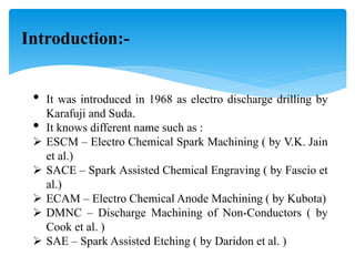 Introduction:-
• It was introduced in 1968 as electro discharge drilling by
Karafuji and Suda.
• It knows different name such as :
 ESCM – Electro Chemical Spark Machining ( by V.K. Jain
et al.)
 SACE – Spark Assisted Chemical Engraving ( by Fascio et
al.)
 ECAM – Electro Chemical Anode Machining ( by Kubota)
 DMNC – Discharge Machining of Non-Conductors ( by
Cook et al. )
 SAE – Spark Assisted Etching ( by Daridon et al. )
 