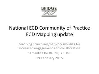 National ECD Community of Practice
ECD Mapping update
Mapping Structures/networks/bodies for
increased engagement and collaboration
Samantha De Reuck, BRIDGE
19 February 2015
 