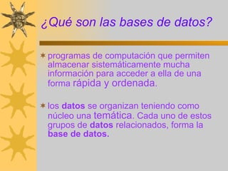 ¿Qué son las bases de datos? programas de computación que permiten almacenar sistemáticamente mucha información para acceder a ella de una forma  rápida y ordenada .  los  datos  se organizan teniendo como núcleo una  temática . Cada uno de estos grupos de  datos  relacionados, forma la  base   de   datos. 