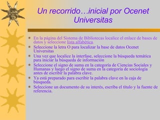 Un recorrido…inicial por Ocenet Universitas En la página del Sistema de Bibliotecas localice el enlace de bases de datos y seleccione  lista alfabética .  Seleccione la letra O para localizar la base de datos Ocenet Universitas Una vez que localice la interfase, seleccione la búsqueda temática para iniciar la búsqueda de información Seleccione el signo de suma en la categoría de Ciencias Sociales y Humanas y luego el signo de suma en la categoría de sociología antes de escribir la palabra clave.  Ya está preparado para escribir la palabra clave en la caja de búsqueda. Seleccione un documento de su interés, escriba el título y la fuente de referencia. 