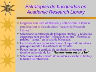 Estrategias de búsquedas en Academic Research Library Regrese a la lista alfabética y seleccione la letra A  para localizar la base de datos “Academic Research Library”.  Seleccione la estrategia de búsqueda “topics” y revise las categorías para escoger “lifestyle & culture”. Escriba la palabra “values” en la caja de búsqueda. En la lista de resutados seleccione el tópico de su interés para que acceda a los artículos de revistas.  Puede limitar la cantidad de resultados al escoger un término en la caja de los  “ Narrow your results by” Seleccione un documento de su interés, escriba el título y la fuente de referencia. 