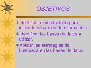 OBJETIVOS Identificar el vocabulario para iniciar la búsqueda de información. Identificar las bases de datos a utilizar. Aplicar las estrategias de búsqueda en las bases de datos. 
