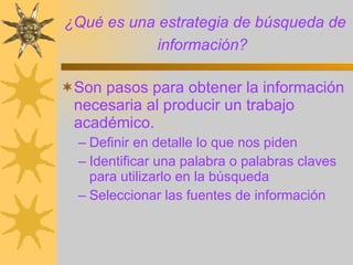 ¿Qué es una estrategia de búsqueda de información?   Son pasos para obtener la información necesaria al producir un trabajo académico. Definir en detalle lo que nos piden Identificar una palabra o palabras claves para utilizarlo en la búsqueda Seleccionar las fuentes de información 