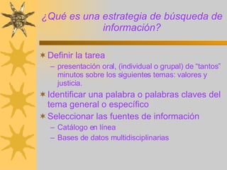 ¿Qué es una estrategia de búsqueda de información? Definir la tarea presentación oral, (individual o grupal) de “tantos” minutos sobre los siguientes temas: valores y justicia.  Identificar una palabra o palabras claves del tema general o específico Seleccionar las fuentes de información Catálogo en línea Bases de datos multidisciplinarias 