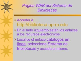 Página WEB del Sistema de Bibliotecas Acceder a  http://biblioteca.uprrp.edu   En el lado izquierdo están los enlaces a los recursos electrónicos.  Localice el enlace  catálogos en línea , seleccione Sistema de Bibliotecas  y acceda al mismo. 