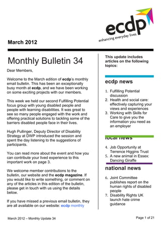 March 2012

                                                       This update includes
Monthly Bulletin 34                                    articles on the following
                                                       topics:
Dear Members,

Welcome to the March edition of ecdp’s monthly
email bulletin. This has been an exceptionally         ecdp news
busy month at ecdp, and we have been working
on some exciting projects with our members.            1. Fulfilling Potential
                                                          discussion
This week we held our second Fulfilling Potential      2. Health and social care:
focus group with young disabled people and                effectively capturing your
people with learning disabilities. It was great to        views and experiences
see so many people engaged with the work and           3. Working with Skills for
offering practical solutions to tackling some of the      Care to give you the
barriers disabled people face in their lives.             information you need as
                                                          an employer
Hugh Pullinger, Deputy Director of Disability
Strategy at DWP introduced the session and
spent the day listening to the suggestions of
                                                       local news
participants.
                                                       4. Job Opportunity at
You can read more about the event and how you             Terrence Higgins Trust
can contribute your lived experience to this           5. A new animal in Essex:
important work on page 3.                                 Dancing Giraffe

We welcome member contributions to the
                                                       national news
bulletin, our website and the ecdp magazine. If
you would like to write something, or comment on       6. Joint Committee
any of the articles in this edition of the bulletin,      publishes report on the
please get in touch with us using the details             human rights of disabled
below.                                                    people
                                                       7. Disability Rights UK
If you have missed a previous email bulletin, they        launch hate crime
are all available on our website: ecdp monthly            guidance


March 2012 – Monthly Update 34                                            Page 1 of 21
 