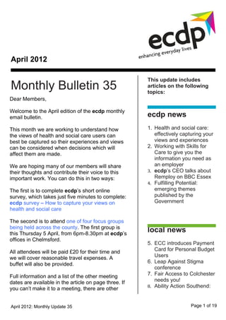 April 2012

                                                       This update includes
Monthly Bulletin 35                                    articles on the following
                                                       topics:
Dear Members,

Welcome to the April edition of the ecdp monthly
email bulletin.                                        ecdp news
This month we are working to understand how            1. Health and social care:
the views of health and social care users can             effectively capturing your
best be captured so their experiences and views           views and experiences
can be considered when decisions which will            2. Working with Skills for
affect them are made.                                     Care to give you the
                                                          information you need as
We are hoping many of our members will share              an employer
their thoughts and contribute their voice to this      3. ecdp’s CEO talks about
important work. You can do this in two ways:              Remploy on BBC Essex
                                                       4. Fulfilling Potential:
The first is to complete ecdp’s short online              emerging themes
survey, which takes just five minutes to complete:        published by the
ecdp survey – How to capture your views on                Government
health and social care

The second is to attend one of four focus groups
being held across the county. The first group is
this Thursday 5 April, from 6pm-8.30pm at ecdp’s
                                                       local news
offices in Chelmsford.
                                                       5. ECC introduces Payment
All attendees will be paid £20 for their time and         Card for Personal Budget
we will cover reasonable travel expenses. A               Users
buffet will also be provided.                          6. Leap Against Stigma
                                                          conference
Full information and a list of the other meeting       7. Fair Access to Colchester
dates are available in the article on page three. If      needs you!
                                                       8. Ability Action Southend:
you can’t make it to a meeting, there are other


April 2012: Monthly Update 35                                             Page 1 of 19
 