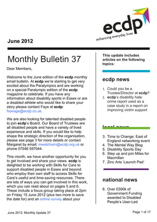 June 2012

                                                      This update includes
Monthly Bulletin 37                                   articles on the following
                                                      topics:
Dear Members,

Welcome to the June edition of the ecdp monthly
email bulletin. At ecdp we’re starting to get very    ecdp news
excited about the Paralympics and are working
on a special Paralympic edition of the ecdp           1. Could you be a
magazine to celebrate. If you have any                   Trustee/Director at ecdp?
information about disability sports in Essex or are   2. ecdp’s disability hate
a disabled athlete who would like to share your          crime report used as a
story please contact Faye at ecdp:                       case study in a report on
fsavage@ecdp.co.uk.                                      improving victim support

We are also looking for talented disabled people
to join ecdp’s Board. Our Board of Trustees are
all disabled people and have a variety of lived       local news
experience and skills. If you would like to help
shape the strategic direction of the organisation,    3. Time to Change: East of
please see page 3 for more details or contact            England networking event
Margaret by email: mwatchorn@ecdp.org.uk or           4. The Mental Way Blog
phone 07546 597044.                                   5. Disability Sports Day
                                                      6. Step up and join Miles for
This month, we have another opportunity for you          Macmillan
to get involved and share your views. ecdp is         7. Zinc Arts ‘Launch Pad’
delighted to be working with Skills for Care to
support disabled people in Essex and beyond
who employ their own staff to access Skills for
Care’s useful and time-saving resources. There
are lots of ways you can get involved in this work,   national news
which you can read about on pages 5 and 6.
These include a focus group taking place at 2pm       8. Over £500k of
on Friday 15 June 2012 (plus two more to save            Government Funding
the date for) and an online survey about your            awarded to Disabled
                                                         People’s User-Led

June 2012: Monthly Update 37                                              Page 1 of 17
 