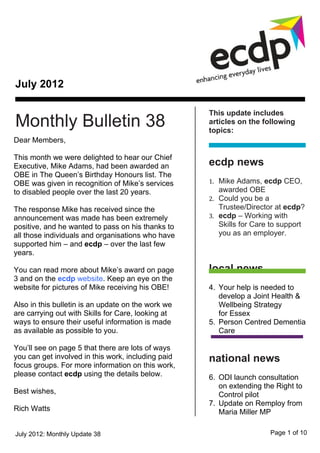 July 2012

                                                    This update includes
Monthly Bulletin 38                                 articles on the following
                                                    topics:
Dear Members,

This month we were delighted to hear our Chief
Executive, Mike Adams, had been awarded an          ecdp news
OBE in The Queen’s Birthday Honours list. The
OBE was given in recognition of Mike’s services     1. Mike Adams, ecdp CEO,
to disabled people over the last 20 years.             awarded OBE
                                                    2. Could you be a
The response Mike has received since the               Trustee/Director at ecdp?
announcement was made has been extremely            3. ecdp – Working with
positive, and he wanted to pass on his thanks to       Skills for Care to support
all those individuals and organisations who have       you as an employer.
supported him – and ecdp – over the last few
years.

You can read more about Mike’s award on page        local news
3 and on the ecdp website. Keep an eye on the
website for pictures of Mike receiving his OBE!     4. Your help is needed to
                                                       develop a Joint Health &
Also in this bulletin is an update on the work we      Wellbeing Strategy
are carrying out with Skills for Care, looking at      for Essex
ways to ensure their useful information is made     5. Person Centred Dementia
as available as possible to you.                       Care

You’ll see on page 5 that there are lots of ways
you can get involved in this work, including paid   national news
focus groups. For more information on this work,
please contact ecdp using the details below.        6. ODI launch consultation
                                                       on extending the Right to
Best wishes,                                           Control pilot
                                                    7. Update on Remploy from
Rich Watts                                             Maria Miller MP
                                                    8. Inclusive Sport -
July 2012: Monthly Update 38                                          Page 1 of 10
 
