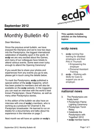September 2012

                                                   This update includes
Monthly Bulletin 40                                articles on the following
                                                   topics:
Dear Members,

Since the previous email bulletin, we have
enjoyed the Olympics and we’re now two days
                                                   ecdp news
into the Paralympics; the biggest international
celebration of disability sport in the world. At   1.   ecdp running free
ecdp we are very excited about the Games,               training for disabled
and many of our colleagues have tickets to              employers and their
attend various events. Some were even lucky             PAs in Thurrock
enough to attend the Opening Ceremony!                      Empowering the
                                                             employer
If you would like to share your photos and                  Personal Assistant
experiences from any events you go to see,                   Training
please get in touch using the details below.       2.   ecdp – Working with
                                                        Skills for Care to
To mark the Paralympics, ecdp published a               support you as an
special edition of the ecdp magazine, which             employer.
has been posted to members and will also be
available on the ecdp website. In the magazine
you can read an interview with the world’s best    national news
known Paralympian, Oscar Pistorius, as well as
many other Paralympics stories.
                                                   3.    The Paralympics are
                                                         finally here!
In this edition of the bulletin we also have an
                                                          Paralympic Flame
interview with one of ecdp’s members, who is
                                                           Lighting Ceremony
working as a producer for Channel 4, the
                                                          Paralympic Torch
Paralympic broadcaster. He learned to run on
                                                           Relay
blades for a documentary and talks about his
                                                          Celebrate the
experience in the interview on page 7.
                                                           Paralympics with
                                                           Together! 2012
Next month we will have an update on ecdp’s
                                                          ecdp member learns


September 2012: Monthly Bulletin 40                                   Page 1 of 1
 