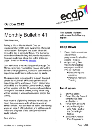 October 2012

                                                      This update includes
Monthly Bulletin 41                                   articles on the following
                                                      topics:
Dear Members,

Today is World Mental Health Day, an
international event to raise awareness of mental      ecdp news
health issues. Each year the event it themed,
giving the day a particular focus. The theme for      1.   Essex Unite – a unique
World Mental Health Day this year is depression.           employment
You can read more about this in the article on             programme for disabled
page 13 and on the ecdp website.                           people – begins!
                                                      2.   ecdp running free
Last week was a very exciting one for ecdp. On             training for disabled
Monday morning, 15 disabled people started the             employers and their
Essex Unite programme, a unique, peer-led work             PAs in Thurrock
experience and training scheme run by ecdp.                    Empowering the
                                                                employer
The programme is designed to support disabled                  Personal Assistant
people to apply their skills and gain essential                 Training
experience in the workplace. Run in partnership
with MITIE and funded by Jobcentre Plus, ecdp
will be working with the 15 successful candidates     local news
throughout the next 6 weeks, during which they
will be working in various businesses across the      3.   SNAKE Essex
county.                                               4.   Essex County Council
                                                           simplify bus pass
After months of planning we were very excited to           application v
begin the programme with a training week at           5.   News from Zinc Arts
ecdp’s offices. You can read all about the training       Unique film night at
week on page 3 of this bulletin and will be able to          Zinc Arts – part of
follow the progress of the participants on the               the Oska Bright
ecdp website.                                                festival
                                                          Zinc Arts: Creative
Best wishes,                                                 Plus Programme
                                                      6.   Essex Carers Network
October 2012: Monthly Bulletin 41                                       Page 1 of 22
 