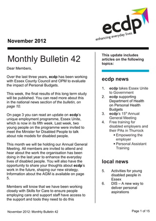 November 2012

                                                       This update includes
Monthly Bulletin 42                                    articles on the following
                                                       topics:
Dear Members,

Over the last three years, ecdp has been working
with Essex County Council and OPM to evaluate          ecdp news
the impact of Personal Budgets.
                                                       1.   ecdp takes Essex Unite
This week, the final results of this long term study        to Government
will be published. You can read more about this        2.   ecdp supporting
in the national news section of the bulletin, on            Department of Health
page 10.                                                    on Personal Health
                                                            Budgets
On page 3 you can read an update on ecdp’s             3.   ecdp’s 15th Annual
unique employment programme, Essex Unite,                   General Meeting
which is now in its fifth week. Last week, two         4.   Free training for
young people on the programme were invited to               disabled employers and
meet the Minister for Disabled People to talk               their PAs in Thurrock
about role models for disabled people.                          Empowering the
                                                                 employer
This month we will be holding our Annual General                Personal Assistant
Meeting. All members are invited to attend and                   Training
hear about the work the organisation has been
doing in the last year to enhance the everyday
lives of disabled people. You will also have the       local news
opportunity to share your thoughts about ecdp’s
work in the future, shaping our new strategy.          5.    Activities for young
Information about the AGM is available on page               disabled people in
5.                                                           Essex
                                                       6.    DIS – A new way to
Members will know that we have been working                  deliver personal
closely with Skills for Care to ensure people                aspirations
employing care and support staff have access to
the support and tools they need to do this


November 2012: Monthly Bulletin 42                                       Page 1 of 15
 