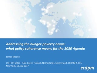 Addressing the hunger-poverty nexus:
what policy coherence means for the 2030 Agenda
James Mackie
UN HLPF 2017 – Side Event: Finland, Netherlands, Switzerland, ECDPM & CFS
New York, 12 July 2017
 