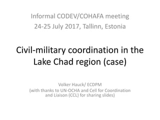 Civil-military coordination in the
Lake Chad region (case)
Volker Hauck/ ECDPM
(with thanks to UN-OCHA and Cell for Coordination
and Liaison (CCL) for sharing slides)
Informal CODEV/COHAFA meeting
24-25 July 2017, Tallinn, Estonia
 