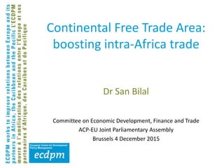 Continental Free Trade Area:
boosting intra-Africa trade
Dr San Bilal
Committee on Economic Development, Finance and Trade
ACP-EU Joint Parliamentary Assembly
Brussels 4 December 2015
 
