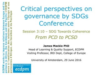 Session 3:10 – SDG Towards Coherence
From PCD to PCSD
James Mackie PhD
Head of Learning & Quality Support, ECDPM
Visiting Professor, IRD Dept, College of Europe
University of Amsterdam, 29 June 2016
Critical perspectives on
governance by SDGs
Conference
 