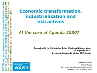 At the core of Agenda 2030?
Roundtable for Enhancing Inter-Regional Cooperation
on Agenda 2030
Presentation made at the ACP House
Isabelle Ramdoo
Deputy Head,
Economic Transformation Programme
Brussels, 30 – 31 March 2016
Economic transformation,
industrialization and
extractives
 