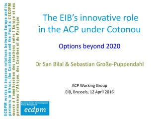 The EIB’s innovative role
in the ACP under Cotonou
Dr San Bilal & Sebastian Große-Puppendahl
ACP Working Group
EIB, Brussels, 12 April 2016
Options beyond 2020
 
