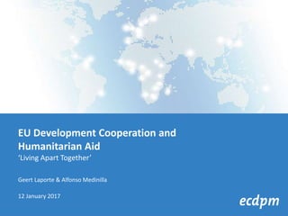 EU Development Cooperation and
Humanitarian Aid
‘Living Apart Together’
Geert Laporte & Alfonso Medinilla
12 January 2017
 