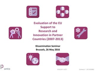 Evaluation of the EU
Support to
Research and
Innovation in Partner
Countries (2007-2013)
EVA 2011/ LOT1 Contract n°2013/330982
Dissemination Seminar
Brussels, 26 May 2016
 
