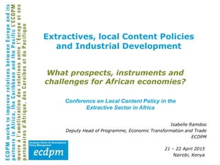 What prospects, instruments and
challenges for African economies?
Isabelle Ramdoo
Deputy Head of Programme, Economic Transformation and Trade
ECDPM
21 – 22 April 2015
Nairobi, Kenya
Extractives, local Content Policies
and Industrial Development
Conference on Local Content Policy in the
Extractive Sector in Africa
 