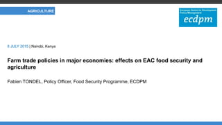 CLIMATE AND NERGY
Farm trade policies in major economies: effects on EAC food security and
agriculture
Fabien TONDEL, Policy Officer, Food Security Programme, ECDPM
8 JULY 2015 | Nairobi, Kenya
AGRICULTURE
 