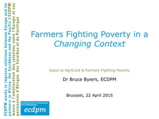 Input to AgriCord & Farmers Fighting Poverty
Dr Bruce Byiers, ECDPM
Brussels, 22 April 2015
Farmers Fighting Poverty in a
Changing Context
 