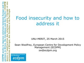 Food insecurity and how to
address it
UNU-MERIT, 25 March 2015
Sean Woolfrey, European Centre for Development Policy
Management (ECDPM)
sw@ecdpm.org
 