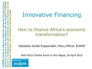 How to finance Africa’s economic
transformation?
Sebastian Große-Puppendahl, Policy Officer, ECDPM
Post-2015 Charter Event in the Hague, 20 April 2015
Innovative Financing
 